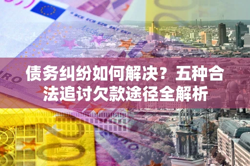 北京债务纠纷如何解决？五种合法追讨欠款途径全解析